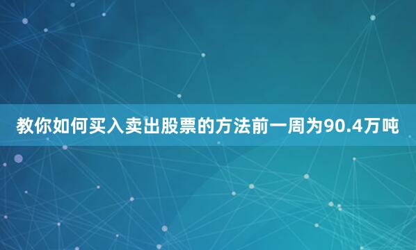 教你如何买入卖出股票的方法前一周为90.4万吨