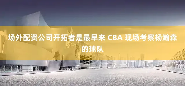场外配资公司开拓者是最早来 CBA 现场考察杨瀚森的球队