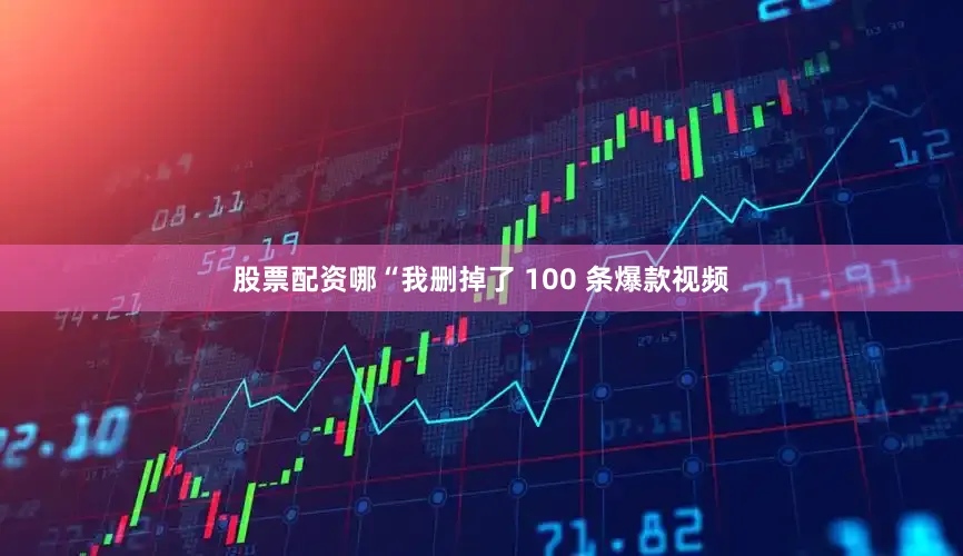股票配资哪“我删掉了 100 条爆款视频