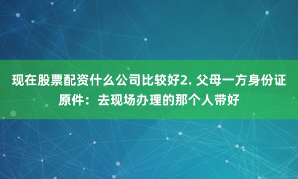 现在股票配资什么公司比较好2. 父母一方身份证原件：去现场办理的那个人带好