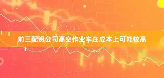前三配资公司高空作业车在成本上可能较高